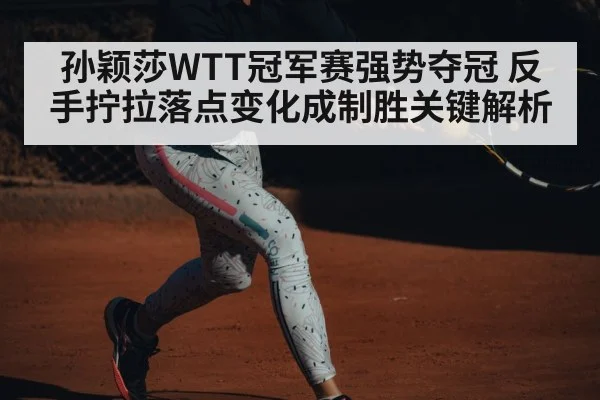 孙颖莎WTT冠军赛强势夺冠 反手拧拉落点变化成制胜关键解析