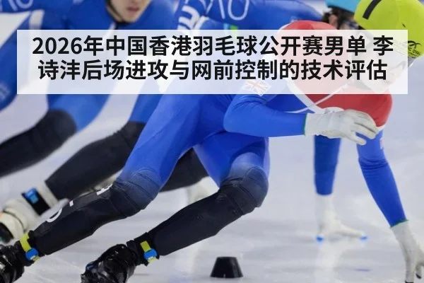 2026年中国香港羽毛球公开赛男单 李诗沣后场进攻与网前控制的技术评估